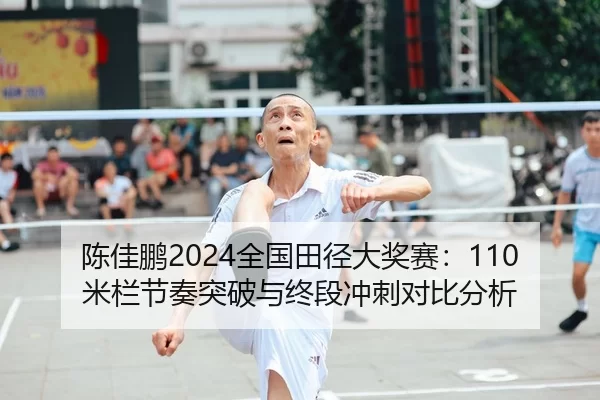 陈佳鹏2024全国田径大奖赛：110米栏节奏突破与终段冲刺对比分析