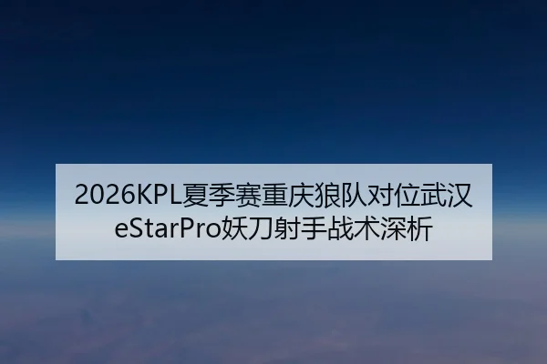 2026KPL夏季赛重庆狼队对位武汉eStarPro妖刀射手战术深析